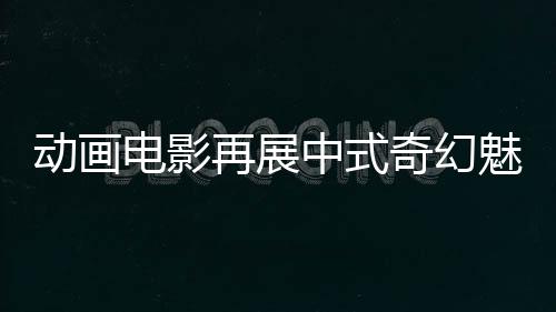 动画电影再展中式奇幻魅力(文化只眼)